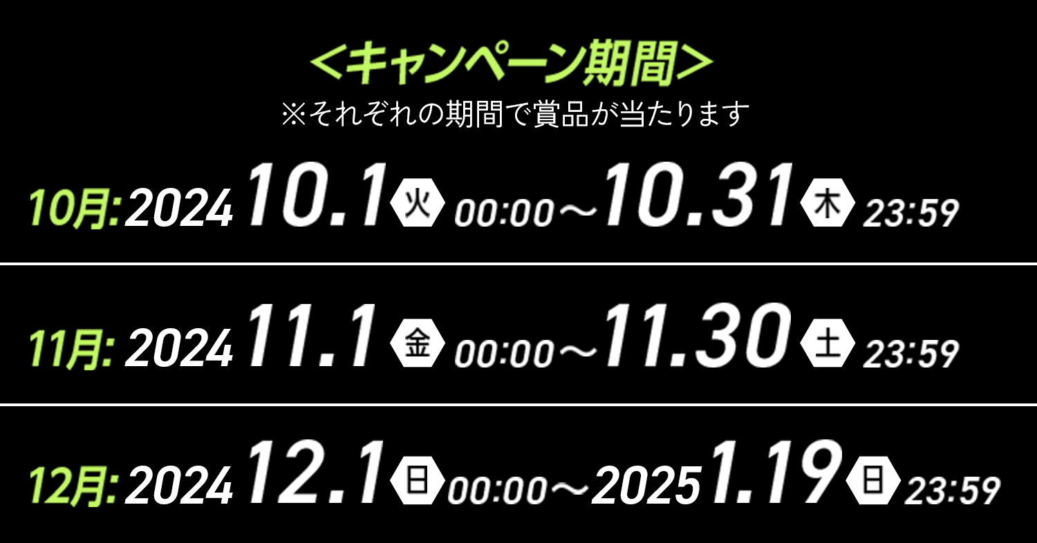 キャンペーン期間 ※それぞれの期間で賞品が当たります 10月 2024 10.1（火）00:00〜10.31（木）23:59 11月 2024 11.1（金）00:00～11.30（土）23:59 12月 2024 12.1（日）00:00～2025 1.19（日）23:59